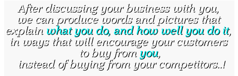 After discussing your business with you, we can produce words and pictures that  explain what you do, and how well you do it, in ways that will encourage your customers  to buy from you,    instead of buying from your competitors..! After discussing your business with you, we can produce words and pictures that  explain what you do, and how well you do it, in ways that will encourage your customers  to buy from you,    instead of buying from your competitors..!