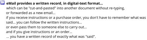 eMail provides a written record, in digital-text format...  which can be "cut-and-pasted" into another document without re-typing, or forwarded as a new email... if you receive instructions or a purchase order, you don't have to remember what was said... you can follow the written instructions... or even pass them to someone else to carry out... and if you give instructions or an order... ... you have a written record of exactly what was "said".