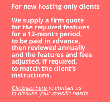 For new hosting-only clients  We supply a firm quote for the required features for a 12-month period, to be paid in advance, then reviewed annually and the features and fees adjusted, if required, to match the client’s instructions.  Click/tap here to contact us to discuss your specific needs
