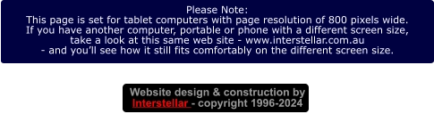 Website design & construction by Interstellar - copyright 1996-2024 Please Note: This page is set for tablet computers with page resolution of 800 pixels wide. If you have another computer, portable or phone with a different screen size, take a look at this same web site - www.interstellar.com.au - and you’ll see how it still fits comfortably on the different screen size.